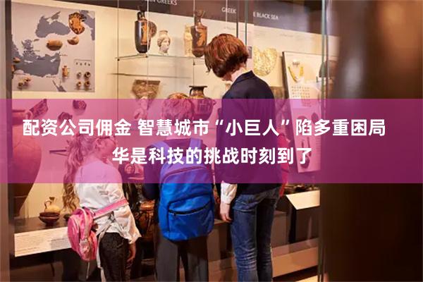 配资公司佣金 智慧城市“小巨人”陷多重困局   华是科技的挑战时刻到了