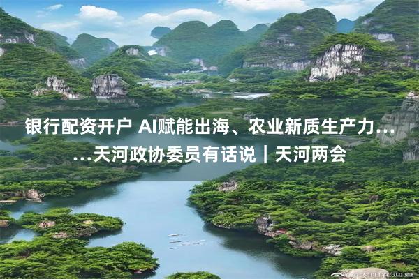 银行配资开户 AI赋能出海、农业新质生产力……天河政协委员有话说｜天河两会