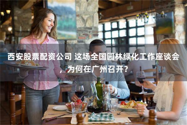 西安股票配资公司 这场全国园林绿化工作座谈会，为何在广州召开？