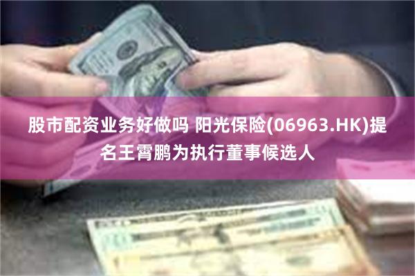 股市配资业务好做吗 阳光保险(06963.HK)提名王霄鹏为执行董事候选人
