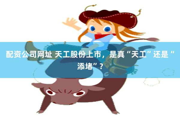 配资公司网址 天工股份上市，是真“天工”还是“添堵”？