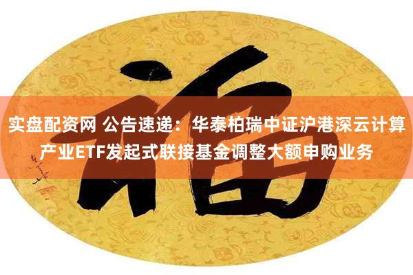 实盘配资网 公告速递：华泰柏瑞中证沪港深云计算产业ETF发起式联接基金调整大额申购业务