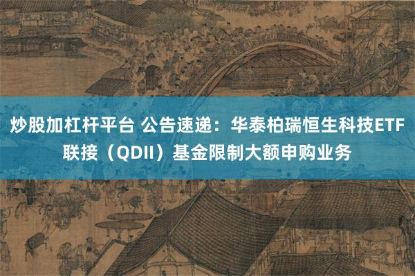 炒股加杠杆平台 公告速递：华泰柏瑞恒生科技ETF联接（QDII）基金限制大额申购业务