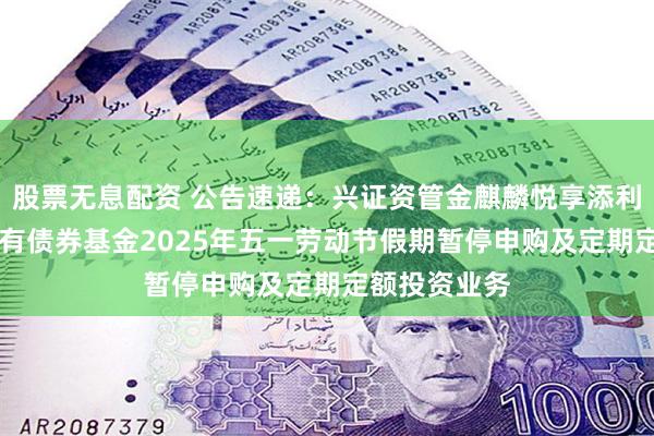 股票无息配资 公告速递：兴证资管金麒麟悦享添利30天滚动持有债券基金2025年五一劳动节假期暂停申购及定期定额投资业务