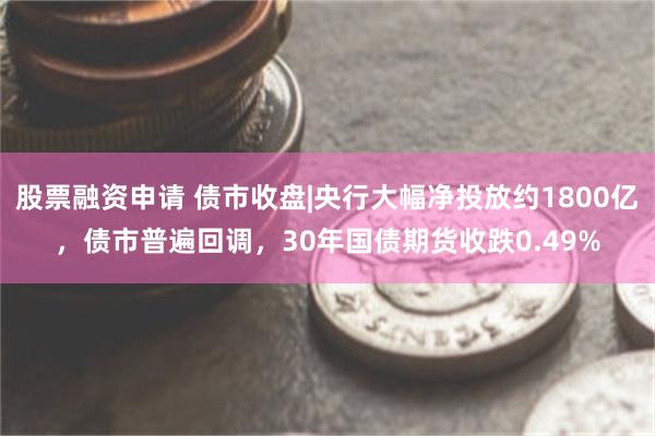 股票融资申请 债市收盘|央行大幅净投放约1800亿，债市普遍回调，30年国债期货收跌0.49%