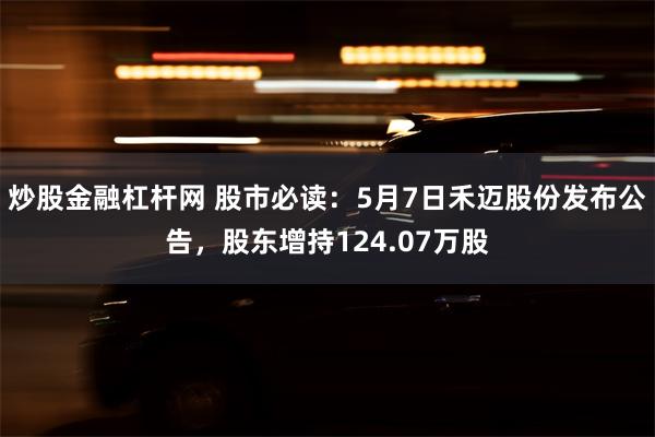 炒股金融杠杆网 股市必读：5月7日禾迈股份发布公告，股东增持124.07万股