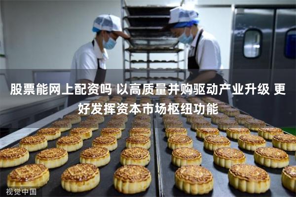 股票能网上配资吗 以高质量并购驱动产业升级 更好发挥资本市场枢纽功能