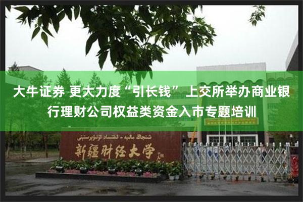 大牛证券 更大力度“引长钱” 上交所举办商业银行理财公司权益类资金入市专题培训