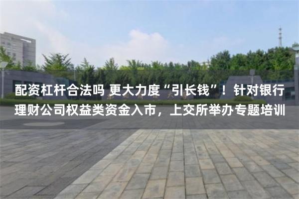 配资杠杆合法吗 更大力度“引长钱”！针对银行理财公司权益类资金入市，上交所举办专题培训