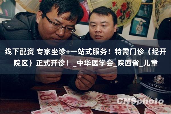 线下配资 专家坐诊+一站式服务！特需门诊（经开院区）正式开诊！_中华医学会_陕西省_儿童