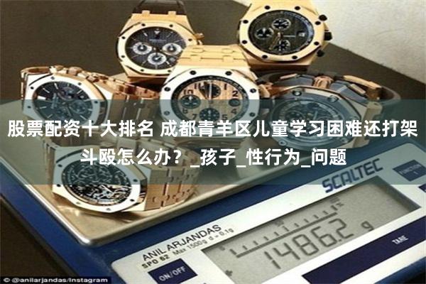 股票配资十大排名 成都青羊区儿童学习困难还打架斗殴怎么办？_孩子_性行为_问题