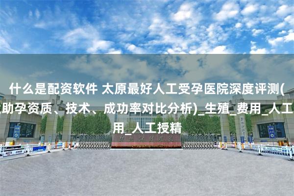 什么是配资软件 太原最好人工受孕医院深度评测(八大助孕资质、技术、成功率对比分析)_生殖_费用_人工授精
