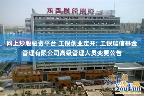 网上炒股融资平台 工银创业定开: 工银瑞信基金管理有限公司高级管理人员变更公告