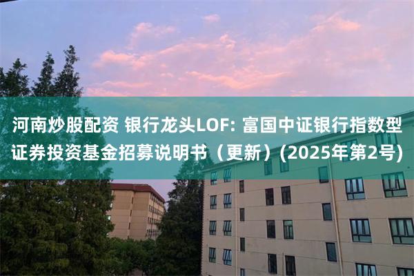 河南炒股配资 银行龙头LOF: 富国中证银行指数型证券投资基金招募说明书(更新)(2025年第2号)