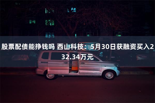 股票配债能挣钱吗 西山科技：5月30日获融资买入232.34万元