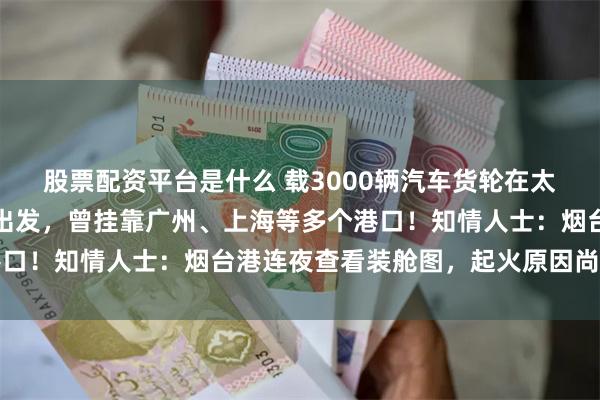 股票配资平台是什么 载3000辆汽车货轮在太平洋起火！货轮从烟台出发，曾挂靠广州、上海等多个港口！知情人士：烟台港连夜查看装舱图，起火原因尚不清楚