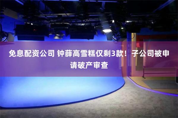 免息配资公司 钟薛高雪糕仅剩3款！子公司被申请破产审查