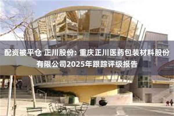 配资被平仓 正川股份: 重庆正川医药包装材料股份有限公司2025年跟踪评级报告