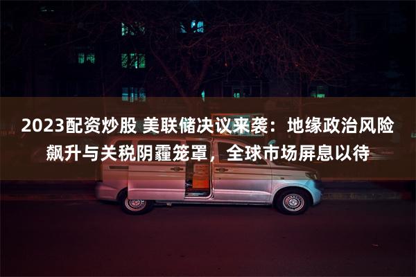 2023配资炒股 美联储决议来袭：地缘政治风险飙升与关税阴霾笼罩，全球市场屏息以待