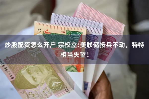 炒股配资怎么开户 宗校立:美联储按兵不动，特特相当失望！