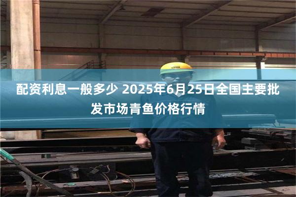 配资利息一般多少 2025年6月25日全国主要批发市场青鱼价格行情