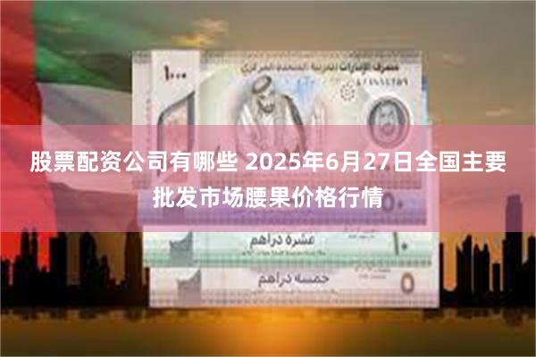 股票配资公司有哪些 2025年6月27日全国主要批发市场腰果价格行情