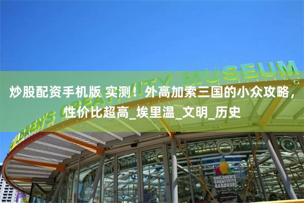 炒股配资手机版 实测！外高加索三国的小众攻略，性价比超高_埃里温_文明_历史