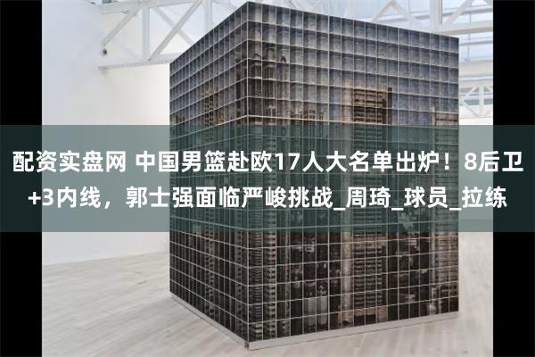 配资实盘网 中国男篮赴欧17人大名单出炉！8后卫+3内线，郭士强面临严峻挑战_周琦_球员_拉练