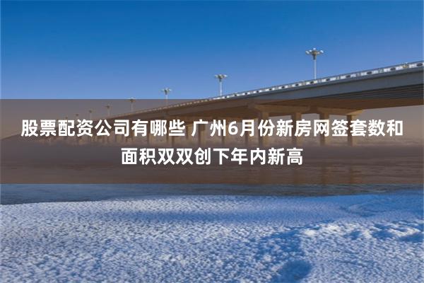股票配资公司有哪些 广州6月份新房网签套数和面积双双创下年内新高