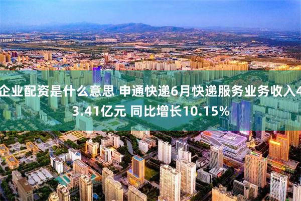 企业配资是什么意思 申通快递6月快递服务业务收入43.41亿元 同比增长10.15%