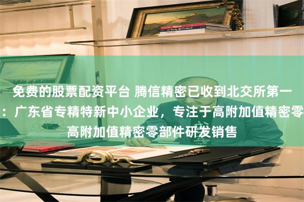 免费的股票配资平台 腾信精密已收到北交所第一轮审核问询函：广东省专精特新中小企业，专注于高附加值精密零部件研发销售