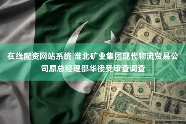 在线配资网站系统 淮北矿业集团现代物流贸易公司原总经理邵华接受审查调查