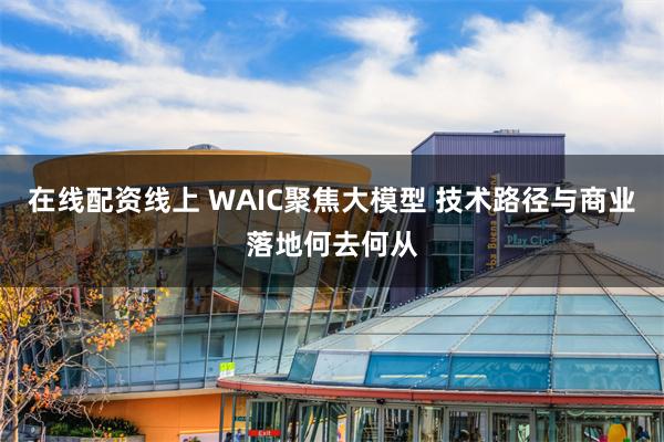 在线配资线上 WAIC聚焦大模型 技术路径与商业落地何去何从