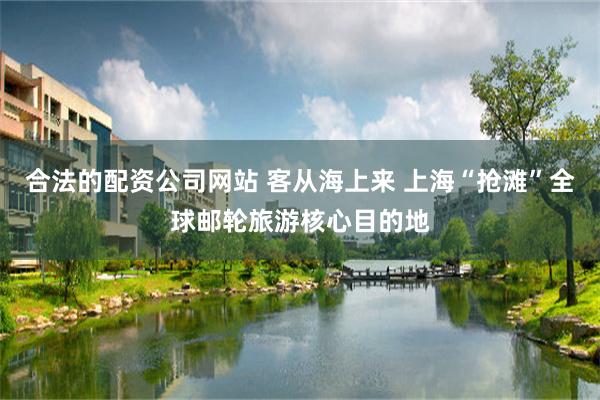 合法的配资公司网站 客从海上来 上海“抢滩”全球邮轮旅游核心目的地