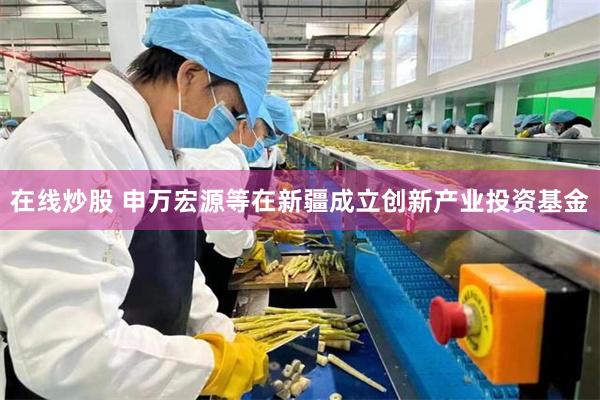 在线炒股 申万宏源等在新疆成立创新产业投资基金