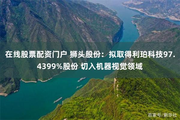 在线股票配资门户 狮头股份：拟取得利珀科技97.4399%股份 切入机器视觉领域