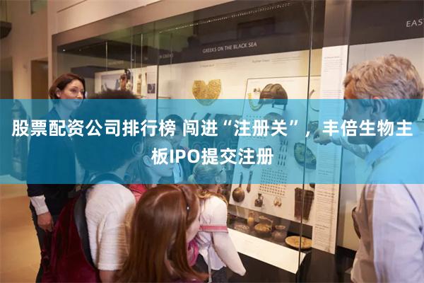 股票配资公司排行榜 闯进“注册关”，丰倍生物主板IPO提交注册