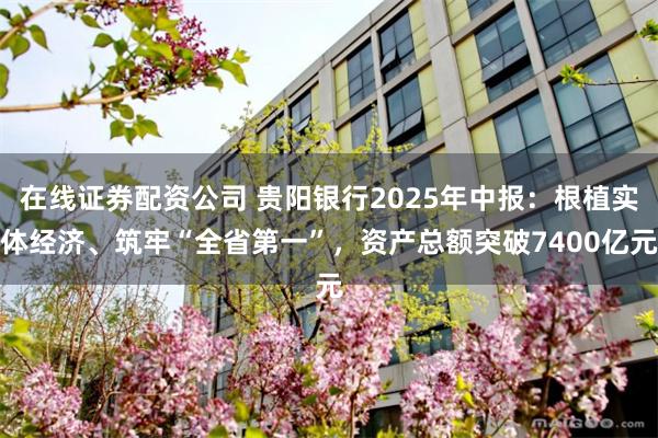 在线证券配资公司 贵阳银行2025年中报:根植实体经济、筑牢“全省第一”,资产总额突破7400亿元