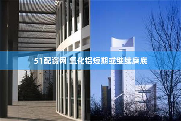 51配资网 氧化铝短期或继续磨底