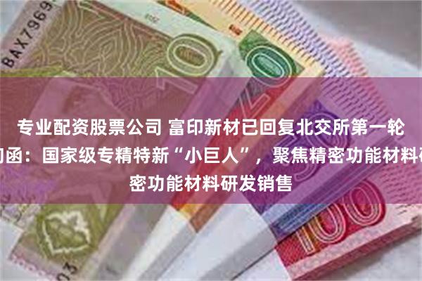 专业配资股票公司 富印新材已回复北交所第一轮审核问询函：国家级专精特新“小巨人”，聚焦精密功能材料研发销售