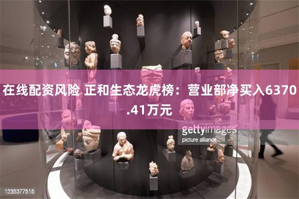 在线配资风险 正和生态龙虎榜：营业部净买入6370.41万元